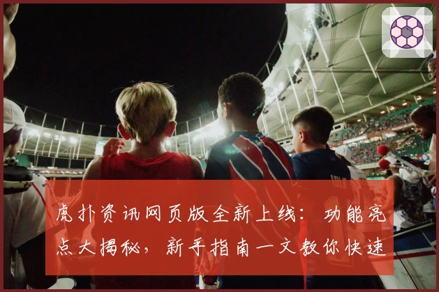 虎扑资讯网页版全新上线：功能亮点大揭秘，新手指南一文教你快速上手
