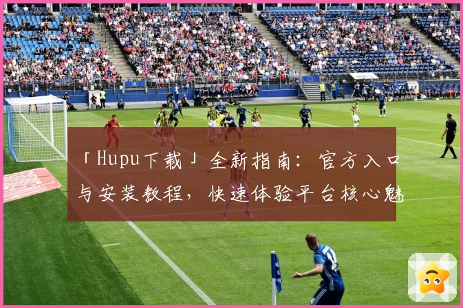 「Hupu下载」全新指南：官方入口与安装教程，快速体验平台核心魅力