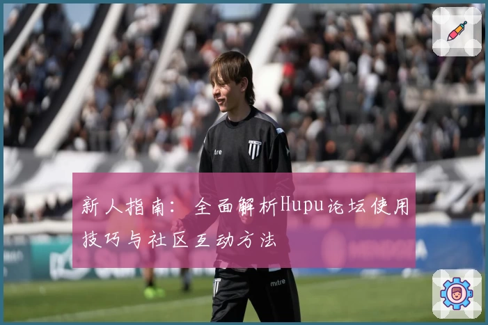 新人指南:全面解析Hupu论坛使用技巧与社区互动方法
