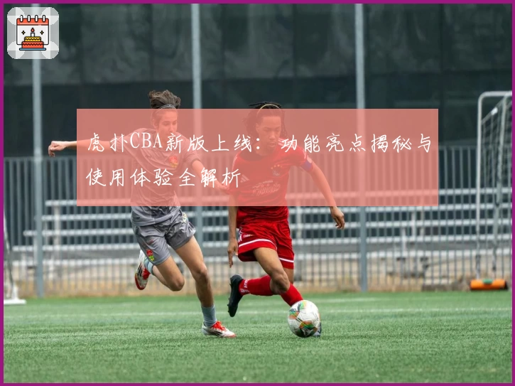 虎扑CBA新版上线：功能亮点揭秘与使用体验全解析