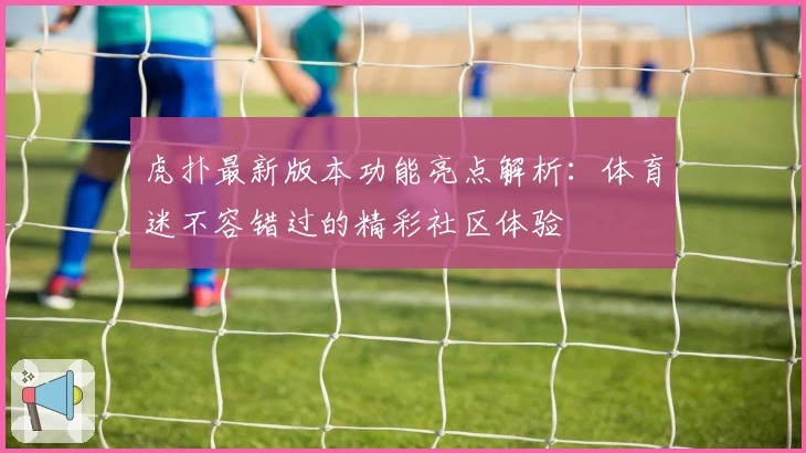虎扑最新版本功能亮点解析：体育迷不容错过的精彩社区体验
