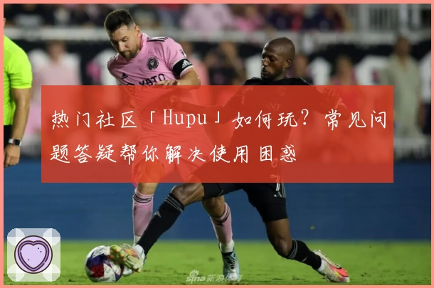 热门社区「Hupu」如何玩？常见问题答疑帮你解决使用困惑