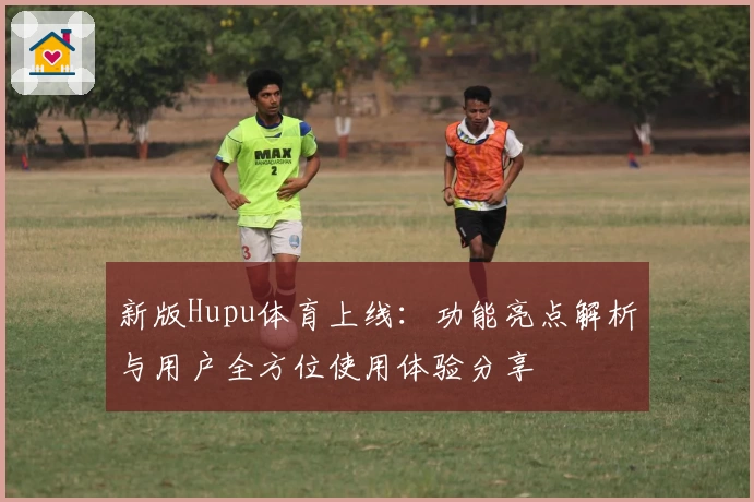 新版Hupu体育上线:功能亮点解析与用户全方位使用体验分享
