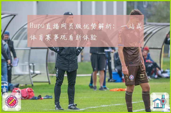 Hupu直播网页版优势解析：一站式体育赛事观看新体验