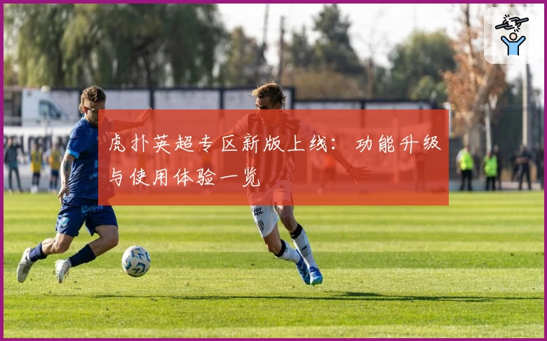 虎扑英超专区新版上线：功能升级与使用体验一览