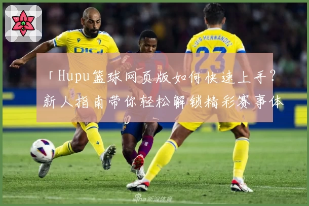 「Hupu篮球网页版如何快速上手？新人指南带你轻松解锁精彩赛事体验」