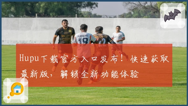 Hupu下载官方入口发布！快速获取最新版，解锁全新功能体验