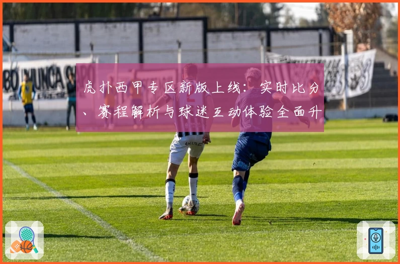 虎扑西甲专区新版上线：实时比分、赛程解析与球迷互动体验全面升级