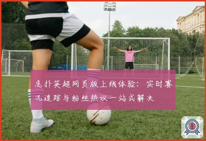 虎扑英超网页版上线体验：实时赛况追踪与粉丝热议一站式解决