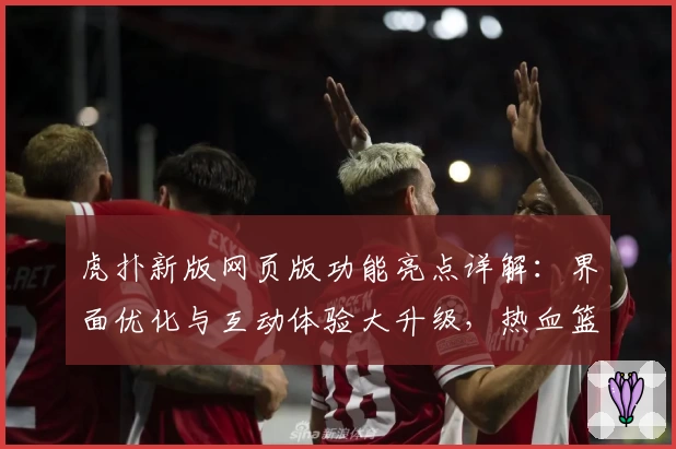 虎扑新版网页版功能亮点详解：界面优化与互动体验大升级，热血篮球迷必看指南