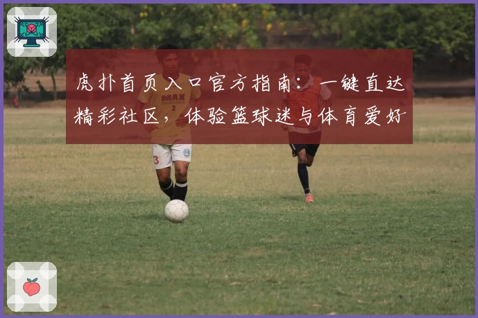虎扑首页入口官方指南：一键直达精彩社区，体验篮球迷与体育爱好者的专属互动