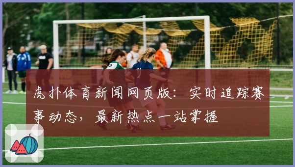 虎扑体育新闻网页版：实时追踪赛事动态，最新热点一站掌握