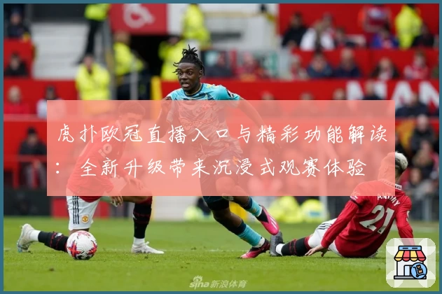 虎扑欧冠直播入口与精彩功能解读：全新升级带来沉浸式观赛体验