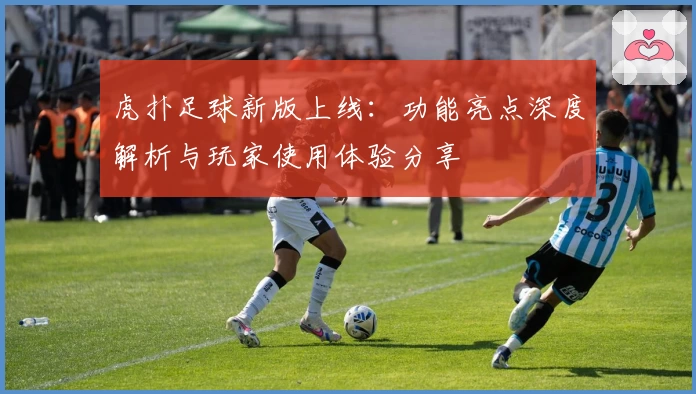 虎扑足球新版上线：功能亮点深度解析与玩家使用体验分享