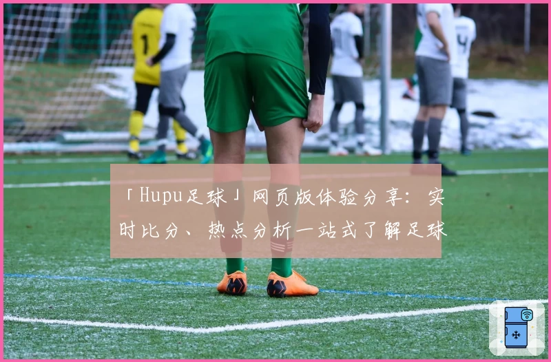「Hupu足球」网页版体验分享:实时比分、热点分析一站式了解足球动态