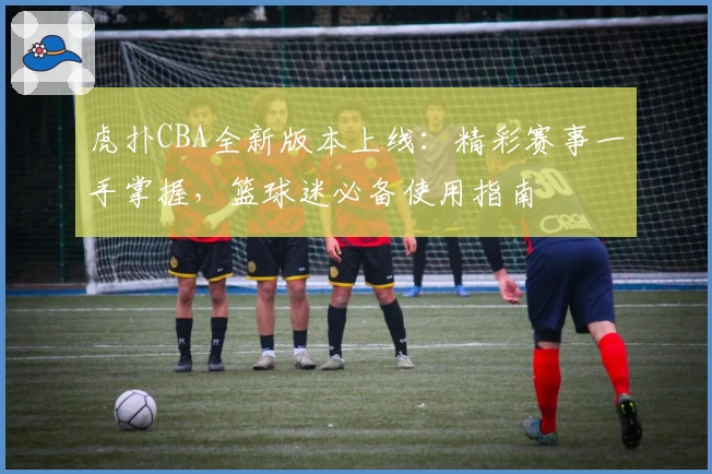 虎扑CBA全新版本上线：精彩赛事一手掌握，篮球迷必备使用指南