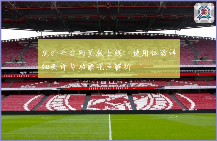 虎扑平台网页版上线：使用体验详细测评与功能亮点解析