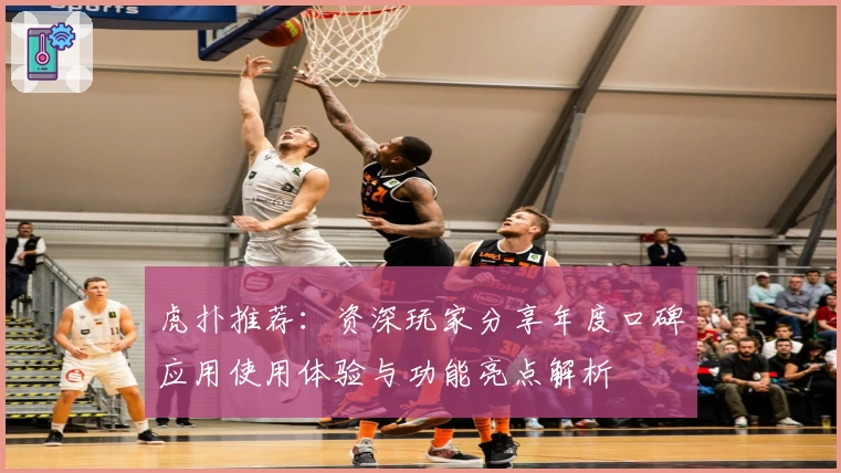 虎扑推荐：资深玩家分享年度口碑应用使用体验与功能亮点解析