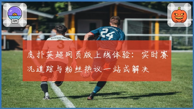 虎扑英超网页版上线体验：实时赛况追踪与粉丝热议一站式解决