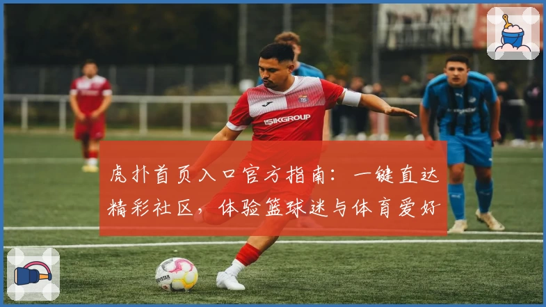 虎扑首页入口官方指南：一键直达精彩社区，体验篮球迷与体育爱好者的专属互动