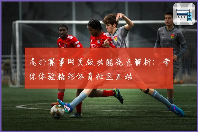 虎扑赛事网页版功能亮点解析：带你体验精彩体育社区互动