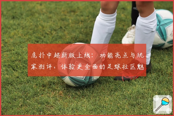 虎扑中超新版上线：功能亮点与玩家测评，体验更全面的足球社区魅力