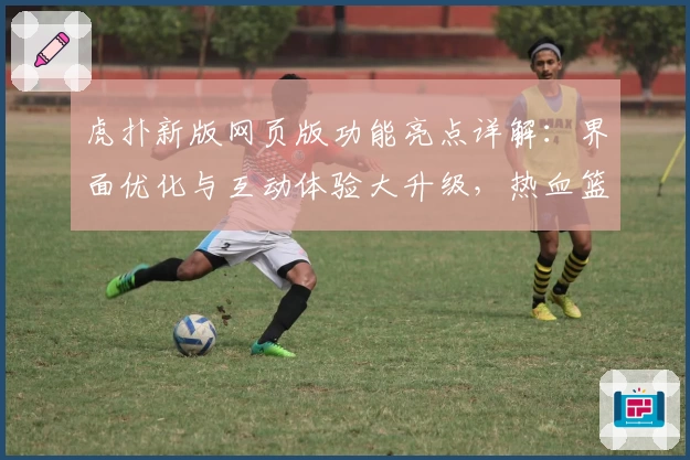 虎扑新版网页版功能亮点详解：界面优化与互动体验大升级，热血篮球迷必看指南