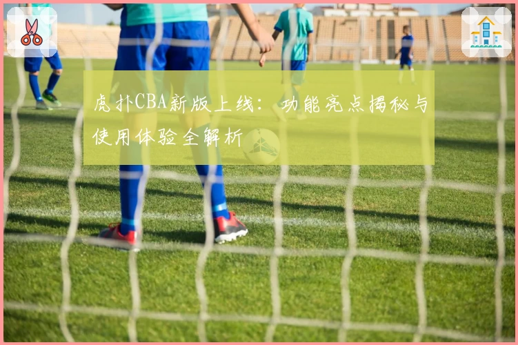 虎扑CBA新版上线：功能亮点揭秘与使用体验全解析