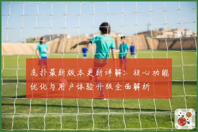 虎扑最新版本更新详解：核心功能优化与用户体验升级全面解析