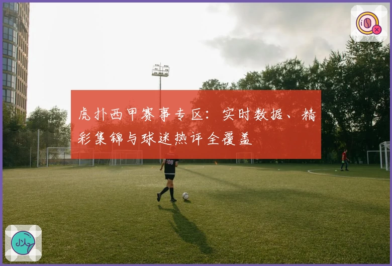 虎扑西甲赛事专区:实时数据、精彩集锦与球迷热评全覆盖