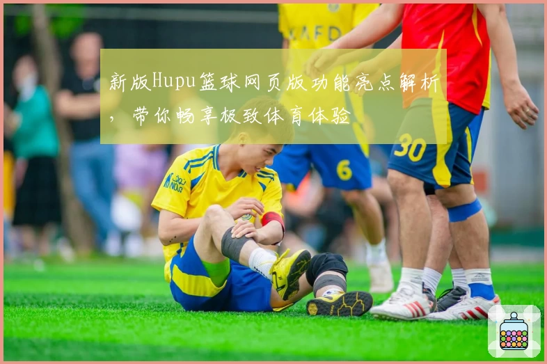 新版Hupu篮球网页版功能亮点解析,带你畅享极致体育体验