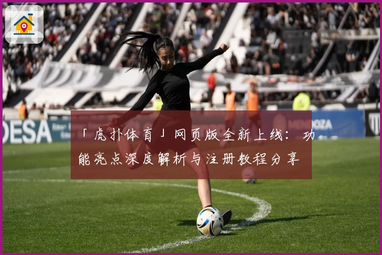 「虎扑体育」网页版全新上线：功能亮点深度解析与注册教程分享