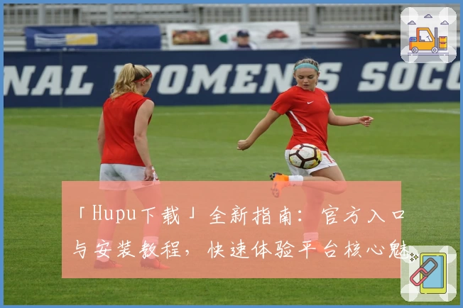 「Hupu下载」全新指南：官方入口与安装教程，快速体验平台核心魅力