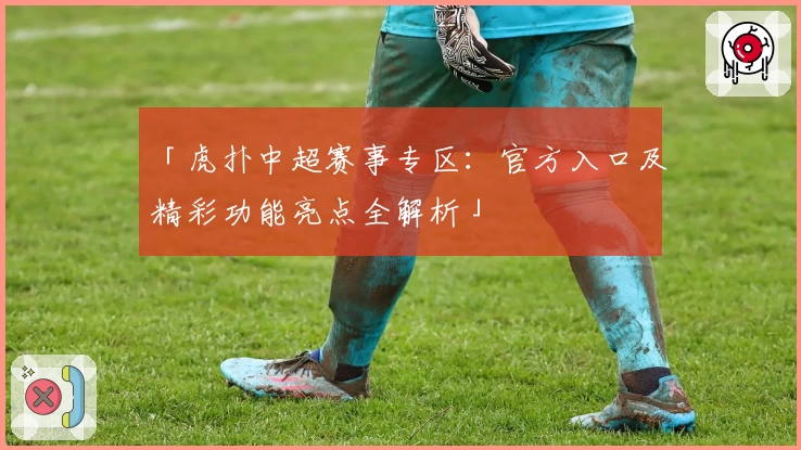 「虎扑中超赛事专区：官方入口及精彩功能亮点全解析」