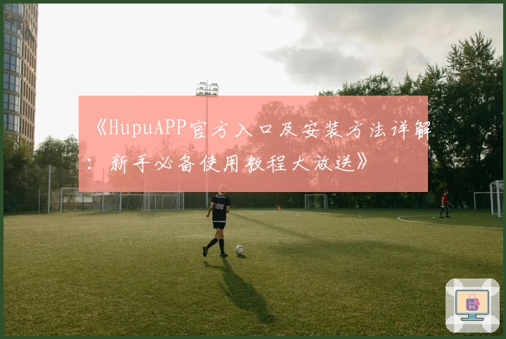 《HupuAPP官方入口及安装方法详解:新手必备使用教程大放送》