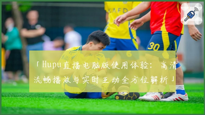 「Hupu直播电脑版使用体验：高清流畅播放与实时互动全方位解析」